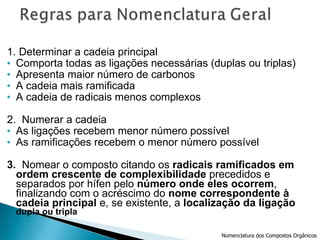 1. Determinar a cadeia principal Comporta todas as ligações necessárias (duplas ou triplas) Apresenta maior número de carbonos A cadeia mais ramificada A cadeia de radicais menos complexos 2.  Numerar a cadeia As ligações recebem menor número possível As ramificações recebem o menor número possível 3.  Nomear o composto citando os  radicais ramificados em ordem crescente de complexibilidade  precedidos e separados por hífen pelo  número onde eles ocorrem , finalizando com o acréscimo do  nome correspondente à cadeia principal  e, se existente, a  localização da ligação  dupla ou tripla Nomenclatura dos Compostos Orgânicos 