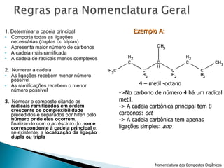 1. Determinar a cadeia principal Comporta todas as ligações necessárias (duplas ou triplas) Apresenta maior número de carbonos A cadeia mais ramificada A cadeia de radicais menos complexos 2.  Numerar a cadeia As ligações recebem menor número possível As ramificações recebem o menor número possível 3.  Nomear o composto citando os  radicais ramificados em ordem crescente de complexibilidade  precedidos e separados por hífen pelo  número onde eles ocorrem , finalizando com o acréscimo do  nome correspondente à cadeia principal  e, se existente, a  localização da ligação dupla ou tripla Exemplo A:   4 – metil -octano ->No carbono de número 4 há um radical metil. -> A cadeia carbônica principal tem 8  carbonos:  oct -> A cadeia carbônica tem apenas  ligações simples:  ano Nomenclatura dos Compostos Orgânicos 