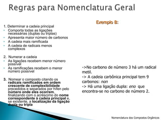 1. Determinar a cadeia principal Comporta todas as ligações necessárias (duplas ou triplas) Apresenta maior número de carbonos A cadeia mais ramificada A cadeia de radicais menos complexos 2.  Numerar a cadeia As ligações recebem menor número possível As ramificações recebem o menor número possível 3.  Nomear o composto citando os  radicais ramificados em ordem crescente de complexibilidade  precedidos e separados por hífen pelo  número onde eles ocorrem , finalizando com o acréscimo do  nome correspondente à cadeia principal  e, se existente, a  localização da ligação dupla ou tripla ->No carbono de número 3 há um radical metil. -> A cadeia carbônica principal tem 9  carbonos:  non -> Há uma ligação dupla:  eno   que  encontra-se no carbono de número 2. Exemplo B:   Nomenclatura dos Compostos Orgânicos 