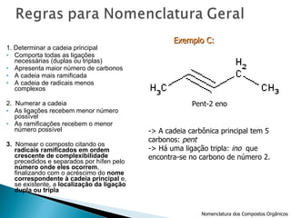 1. Determinar a cadeia principal Comporta todas as ligações necessárias (duplas ou triplas) Apresenta maior número de carbonos A cadeia mais ramificada A cadeia de radicais menos complexos 2.  Numerar a cadeia As ligações recebem menor número possível As ramificações recebem o menor número possível 3.  Nomear o composto citando os  radicais ramificados em ordem crescente de complexibilidade  precedidos e separados por hífen pelo  número onde eles ocorrem , finalizando com o acréscimo do  nome correspondente à cadeia principal  e, se existente, a  localização da ligação dupla ou tripla Pent-2 eno -> A cadeia carbônica principal tem 5  carbonos:  pent -> Há uma ligação tripla:  ino   que  encontra-se no carbono de número 2. Exemplo C:   Nomenclatura dos Compostos Orgânicos 
