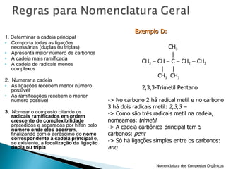 1. Determinar a cadeia principal Comporta todas as ligações necessárias (duplas ou triplas) Apresenta maior número de carbonos A cadeia mais ramificada A cadeia de radicais menos complexos 2.  Numerar a cadeia As ligações recebem menor número possível As ramificações recebem o menor número possível 3.  Nomear o composto citando os  radicais ramificados em ordem crescente de complexibilidade  precedidos e separados por hífen pelo  número onde eles ocorrem , finalizando com o acréscimo do  nome correspondente à cadeia principal  e, se existente, a  localização da ligação dupla ou tripla 2,3,3-Trimetil Pentano -> No carbono 2 há radical metil e no carbono 3 há dois radicais metil:  2,3,3 –  -> Como são três radicais metil na cadeia,  nomeamos:  trimetil -> A cadeia carbônica principal tem 5  carbonos:  pent -> Só há ligações simples entre os carbonos: ano Exemplo D:   Nomenclatura dos Compostos Orgânicos CH 3 |  CH 3  – CH – C – CH 2  – CH 3 |  | CH 3   CH 3 