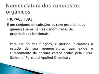IUPAC, 1892. É um conjunto de substâncias com propriedades químicas semelhantes denominadas de propriedades funcionais. Para estudo das funções, é preciso iniciarmos o estudo da sua nomenclatura, que exige o cumprimento de normas estabelecidas pela IUPAC (Union of Pure and Applied Chemistry 