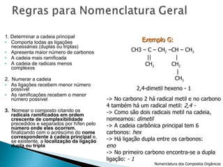 1. Determinar a cadeia principal Comporta todas as ligações necessárias (duplas ou triplas) Apresenta maior número de carbonos A cadeia mais ramificada A cadeia de radicais menos complexos 2.  Numerar a cadeia As ligações recebem menor número possível As ramificações recebem o menor número possível 3.  Nomear o composto citando os  radicais ramificados em ordem crescente de complexibilidade  precedidos e separados por hífen pelo  número onde eles ocorrem , finalizando com o acréscimo do  nome correspondente à cadeia principal  e, se existente, a  localização da ligação dupla ou tripla 2,4-dimetil hexeno - 1 -> No carbono 2 há radical metil e no carbono 4 também há um radical metil:  2,4 -  -> Como são dois radicais metil na cadeia,  nomeamos:  dimetil -> A cadeia carbônica principal tem 6  carbonos:  hex -> Há ligação dupla entre os carbonos: eno -> No primeiro carbono encontra-se a dupla  ligação:  - 1 Exemplo G:   Nomenclatura dos Compostos Orgânicos CH 3 |  CH 3  – CH – C – CH 2  – CH 3 |  | CH 3   CH 3 CH 3  – CH – CH 2  – CH – CH 3 |  | CH 2   CH 2 |  | CH 3   CH 3 CH3 – C – CH 2  –CH – CH 3 ||  | CH 2   CH 2 | CH 3 