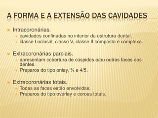 A FORMA E A EXTENSÃO DAS CAVIDADES
   Intracoronárias.
       cavidades confinadas no interior da estrutura dental.
       classe I oclusal, classe V, classe II composta e complexa.

   Extracoronárias parciais.
       apresentam cobertura de cúspides e/ou outras faces dos
        dentes.
       Preparos do tipo onlay, ¾ e 4/5.

   Extracoronárias totais.
       Todas as faces estão envolvidas.
       Preparos do tipo overlay e coroas totais.
 
