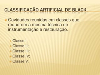 CLASSIFICAÇÃO ARTIFICIAL DE BLACK.
   Cavidades reunidas em classes que
    requerem a mesma técnica de
    instrumentação e restauração.

     Classe I;
     Classe II;
     Classe III;
     Classe IV;
     Classe V.
 