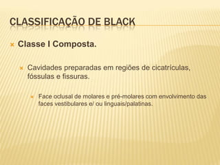 CLASSIFICAÇÃO DE BLACK
   Classe I Composta.

       Cavidades preparadas em regiões de cicatrículas,
        fóssulas e fissuras.

           Face oclusal de molares e pré-molares com envolvimento das
            faces vestibulares e/ ou linguais/palatinas.
 