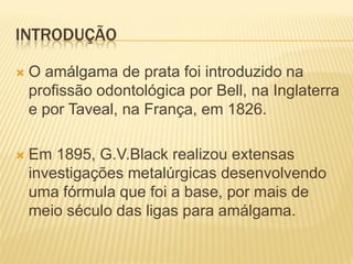 INTRODUÇÃO

   O amálgama de prata foi introduzido na
    profissão odontológica por Bell, na Inglaterra
    e por Taveal, na França, em 1826.

   Em 1895, G.V.Black realizou extensas
    investigações metalúrgicas desenvolvendo
    uma fórmula que foi a base, por mais de
    meio século das ligas para amálgama.
 