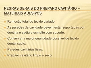 REGRAS GERAIS DO PREPARO CAVITÁRIO –
MATERIAIS ADESIVOS

   Remoção total do tecido cariado.
   As paredes da cavidade devem estar suportadas por
    dentina e sadia e esmalte com suporte.
   Conservar a maior quantidade possível de tecido
    dental sadio.
   Paredes cavitárias lisas.
   Preparo cavitário limpo e seco.
 