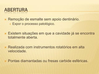 ABERTURA
   Remoção de esmalte sem apoio dentinário.
       Expor o processo patológico.

   Existem situações em que a cavidade já se encontra
    totalmente aberta.

   Realizada com instrumentos rotatórios em alta
    velocidade.

   Pontas diamantadas ou fresas carbide esféricas.
 