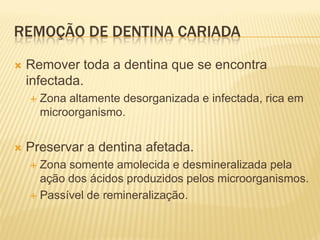 REMOÇÃO DE DENTINA CARIADA

   Remover toda a dentina que se encontra
    infectada.
       Zona altamente desorganizada e infectada, rica em
        microorganismo.


   Preservar a dentina afetada.
     Zona somente amolecida e desmineralizada pela
      ação dos ácidos produzidos pelos microorganismos.
     Passível de remineralização.
 
