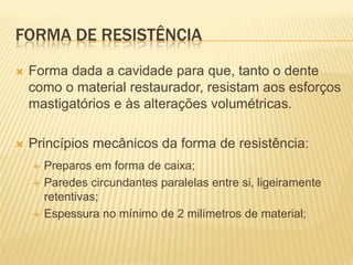FORMA DE RESISTÊNCIA
   Forma dada a cavidade para que, tanto o dente
    como o material restaurador, resistam aos esforços
    mastigatórios e às alterações volumétricas.

   Princípios mecânicos da forma de resistência:
       Preparos em forma de caixa;
       Paredes circundantes paralelas entre si, ligeiramente
        retentivas;
       Espessura no mínimo de 2 milímetros de material;
 