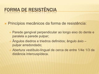 FORMA DE RESISTÊNCIA

   Princípios mecânicos da forma de resistência:

       Parede gengival perpendicular ao longo eixo do dente e
        paralela a parede pulpar;
       Ângulos diedros e triedros definidos; ângulo áxio –
        pulpar arredondado;
       Abertura vestíbulo-lingual de cerca de entre 1/4e 1/3 da
        distância intercuspídeca.
 