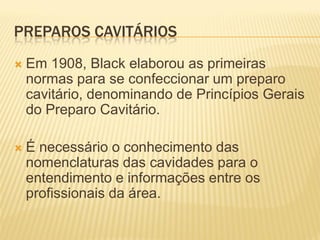 PREPAROS CAVITÁRIOS
   Em 1908, Black elaborou as primeiras
    normas para se confeccionar um preparo
    cavitário, denominando de Princípios Gerais
    do Preparo Cavitário.

   É necessário o conhecimento das
    nomenclaturas das cavidades para o
    entendimento e informações entre os
    profissionais da área.
 