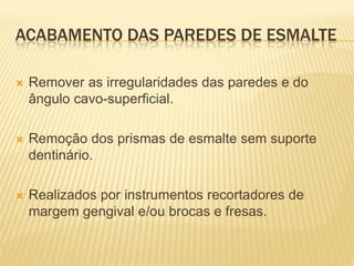 ACABAMENTO DAS PAREDES DE ESMALTE

   Remover as irregularidades das paredes e do
    ângulo cavo-superficial.

   Remoção dos prismas de esmalte sem suporte
    dentinário.

   Realizados por instrumentos recortadores de
    margem gengival e/ou brocas e fresas.
 