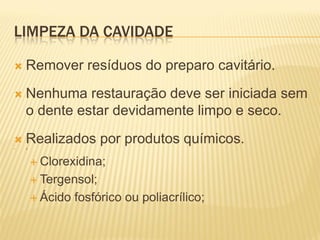 LIMPEZA DA CAVIDADE

   Remover resíduos do preparo cavitário.
   Nenhuma restauração deve ser iniciada sem
    o dente estar devidamente limpo e seco.


    Realizados por produtos químicos.
    3




         Clorexidina;

         Tergensol;

         Ácido   fosfórico ou poliacrílico;
 