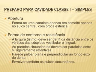 PREPARO PARA CAVIDADE CLASSE I – SIMPLES

   Abertura
       Forma-se uma canaleta apenas em esmalte apenas
        no sulco central, com broca esférica.

   Forma de contorno e resistência
     A largura (istmo) deve ser de ¼ da distância entre os
      vértices das cúspides vestibular e lingual.
     As paredes circundantes devem ser paralelas entre
      si, ligeiramente retentivas.
     Parede pulpar plana e perpendicular ao longo eixo
      do dente.
     Envolver também os sulcos secundários.
 