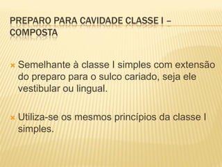 PREPARO PARA CAVIDADE CLASSE I –
COMPOSTA


   Semelhante à classe I simples com extensão
    do preparo para o sulco cariado, seja ele
    vestibular ou lingual.

   Utiliza-se os mesmos princípios da classe I
    simples.
 