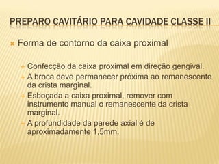PREPARO CAVITÁRIO PARA CAVIDADE CLASSE II

   Forma de contorno da caixa proximal

     Confecção da caixa proximal em direção gengival.
     A broca deve permanecer próxima ao remanescente
      da crista marginal.
     Esboçada a caixa proximal, remover com
      instrumento manual o remanescente da crista
      marginal.
     A profundidade da parede axial é de
      aproximadamente 1,5mm.
 