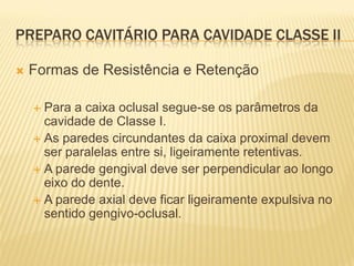 PREPARO CAVITÁRIO PARA CAVIDADE CLASSE II

   Formas de Resistência e Retenção

     Para a caixa oclusal segue-se os parâmetros da
      cavidade de Classe I.
     As paredes circundantes da caixa proximal devem
      ser paralelas entre si, ligeiramente retentivas.
     A parede gengival deve ser perpendicular ao longo
      eixo do dente.
     A parede axial deve ficar ligeiramente expulsiva no
      sentido gengivo-oclusal.
 
