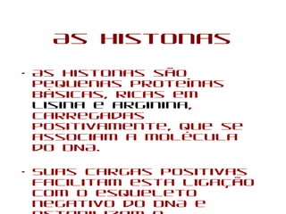 As Histonas
• As histonas são
pequenas proteínas
básicas, ricas em
lisina e arginina,
carregadas
positivamente, que se
associam a molécula
do DNA.
• Suas cargas positivas
facilitam esta ligação
com o esqueleto
negativo do DNA e
 