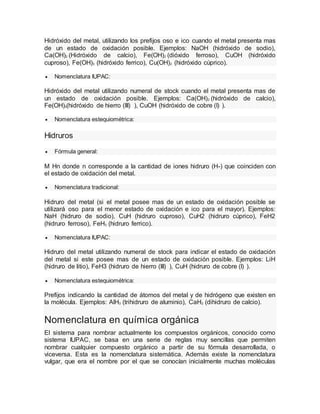 Hidróxido del metal, utilizando los prefijos oso e ico cuando el metal presenta mas
de un estado de oxidación posible. Ejemplos: NaOH (hidróxido de sodio),
Ca(OH)2 (Hidróxido de calcio), Fe(OH)2 (dióxido ferroso), CuOH (hidróxido
cuproso), Fe(OH)3 (hidróxido ferrico), Cu(OH)2 (hidróxido cùprico).
 Nomenclatura IUPAC:
Hidróxido del metal utilizando numeral de stock cuando el metal presenta mas de
un estado de oxidación posible. Ejemplos: Ca(OH)2 (hidróxido de calcio),
Fe(OH)3(hidróxido de hierro (III) ), CuOH (hidróxido de cobre (I) ).
 Nomenclatura estequiométrica:
Hidruros
 Fórmula general:
M Hn donde n corresponde a la cantidad de iones hidruro (H-) que coinciden con
el estado de oxidación del metal.
 Nomenclatura tradicional:
Hidruro del metal (si el metal posee mas de un estado de oxidación posible se
utilizará oso para el menor estado de oxidación e ico para el mayor). Ejemplos:
NaH (hidruro de sodio), CuH (hidruro cuproso), CuH2 (hidruro cùprico), FeH2
(hidruro ferroso), FeH3 (hidruro ferrico).
 Nomenclatura IUPAC:
Hidruro del metal utilizando numeral de stock para indicar el estado de oxidación
del metal si este posee mas de un estado de oxidación posible. Ejemplos: LiH
(hidruro de litio), FeH3 (hidruro de hierro (III) ), CuH (hidruro de cobre (I) ).
 Nomenclatura estequiométrica:
Prefijos indicando la cantidad de átomos del metal y de hidrógeno que existen en
la molécula. Ejemplos: AlH3 (trihidruro de aluminio), CaH2 (dihidruro de calcio).
Nomenclatura en química orgánica
El sistema para nombrar actualmente los compuestos orgánicos, conocido como
sistema IUPAC, se basa en una serie de reglas muy sencillas que permiten
nombrar cualquier compuesto orgánico a partir de su fórmula desarrollada, o
viceversa. Esta es la nomenclatura sistemática. Además existe la nomenclatura
vulgar, que era el nombre por el que se conocían inicialmente muchas moléculas
 