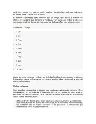 orgánicas (como por ejemplo ácido acético, formaldehído, estireno, colesterol,
etcétera), y que hoy día está aceptada.
El nombre sistemático está formado por un prefijo, que indica el número de
átomos de carbono que contiene la molécula, y un sufijo, que indica la clase de
compuesto orgánico de que se trata. Algunos de los prefijos más utilizados son:
Átomos de C Prefijo
 1 Met-
 2 Et-
 3 Prop-
 4 But-
 5 Pent-
 6 Hex-
 7 Hept-
 8 Oct-
 9 Non-
 10 Dec-
Ahora veremos como se nombran las distintas familias de compuestos orgánicos.
En aquellos casos en los que se conozca el nombre vulgar, se incluirá al lado del
nombre sistemático.
Hidrocarburos
Son aquellos compuestos orgánicos que contienen únicamente carbono (C) e
hidrógeno (H) en su molécula. Existen dos grupos principales de hidrocarburos,
los alifáticos y los aromáticos, cada uno de los cuales se subdividen a su vez en
varias clases de compuestos:
 Alifáticos: Dentro de este grupo están los alcanos, alquenos, alquinos y cicloalcanos
 Aromáticos: Existen dos clases de compuestos, los monocíclicos o mononucleares,
que contienen sólo un núcleo bencénico y los policíclicos o polinucleares que
contienen dos o más núcleos bencénicos.
 