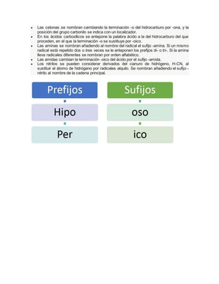  Las cetonas se nombran cambiando la terminación -o del hidrocarburo por -ona, y la
posición del grupo carbonilo se indica con un localizador.
 En los ácidos carboxílicos se antepone la palabra ácido a la del hidrocarburo del que
proceden, en el que la terminación -o se sustituye por -oico.
 Las aminas se nombran añadiendo al nombre del radical el sufijo -amina. Si un mismo
radical está repetido dos o tres veces se le anteponen los prefijos di- o tri-. Si la amina
lleva radicales diferentes se nombran por orden alfabético.
 Las amidas cambian la terminación -oico del ácido por el sufijo -amida.
 Los nitrilos se pueden considerar derivados del cianuro de hidrógeno, H-CN, al
sustituir el átomo de hidrógeno por radicales alquilo. Se nombran añadiendo el sufijo -
nitrilo al nombre de la cadena principal.
 