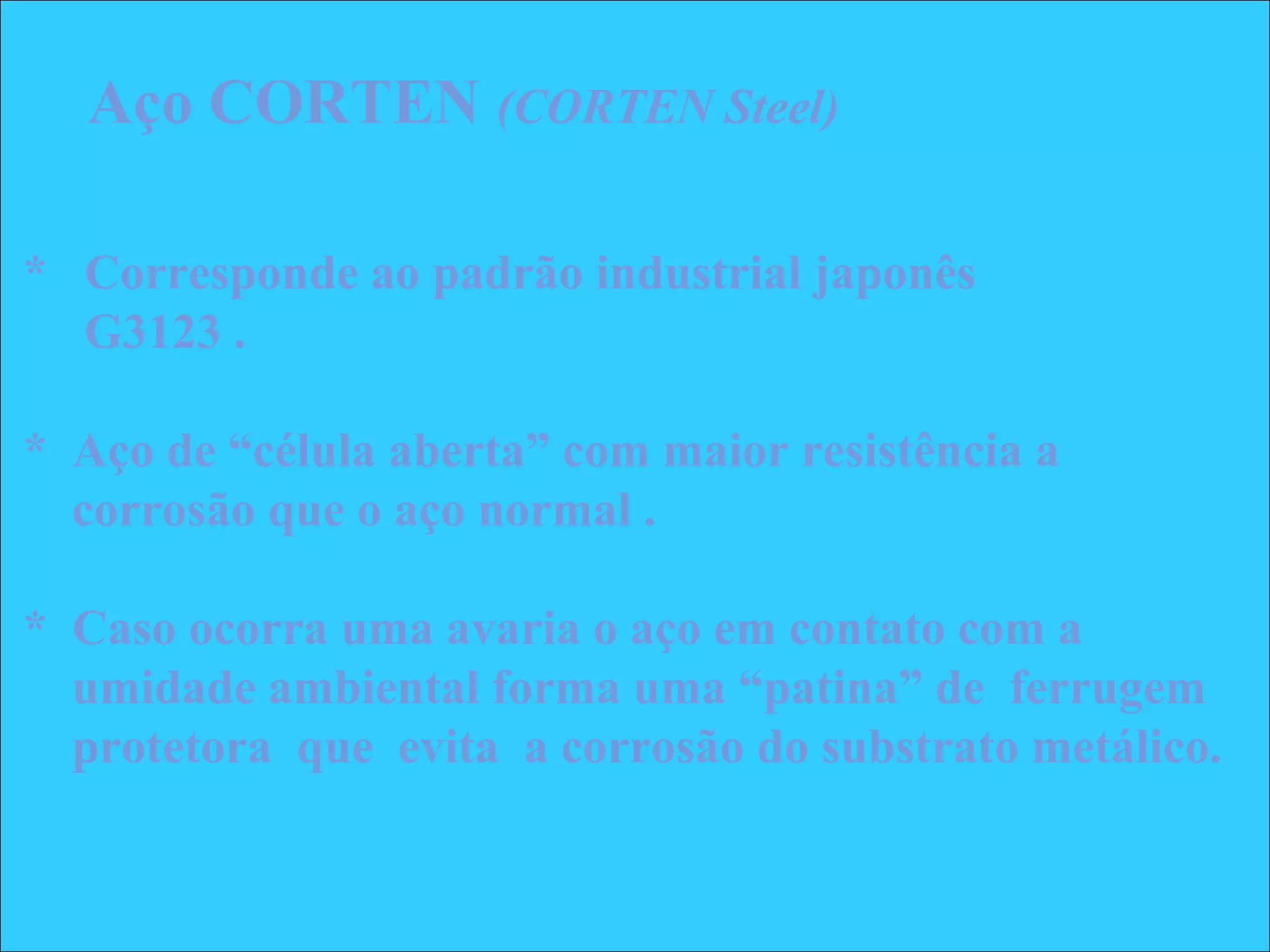 * Corresponde ao padrão industrial japonês
G3123 .
* Aço de “célula aberta” com maior resistência a
corrosão que o aço normal .
* Caso ocorra uma avaria o aço em contato com a
umidade ambiental forma uma “patina” de ferrugem
protetora que evita a corrosão do substrato metálico.
Aço CORTEN (CORTEN Steel)
 