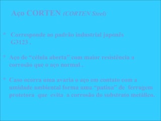 * Corresponde ao padrão industrial japonês
G3123 .
* Aço de “célula aberta” com maior resistência a
corrosão que o aço normal .
* Caso ocorra uma avaria o aço em contato com a
umidade ambiental forma uma “patina” de ferrugem
protetora que evita a corrosão do substrato metálico.
Aço CORTEN (CORTEN Steel)
 