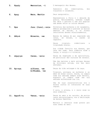 5.   Ερμής     Mercurius, -i       O mensageiro dos deuses.

                                   Padroeiro   dos    comerciantes,      dos
                                   viajantes e lutadores.

6.   Άρης      Mars, Martis        Deus sanguinário.

                                   Representava a fúria e o absurdo da
                                   guerra. Naturalmente, nenhuma cidade
                                   fez dele o patrono e não era popular
                                   nem mesmo entre os outros deuses.

7.   Ήρα       Juno (Iuno),-onis   Protetora das mulheres e do casamento,
                                   embora perseguisse e punisse as muitas
                                   amantes   do  marido,   e  os   filhos
                                   resultantes desses relacionamentos.

8.   Αθηνά     Minerva, -ae        Nasceu da cabeça do pai segurando uma
                                   lança,   um  escudo,   e  usando   um
                                   capacete.

                                   Deusa    virginal,    simbolizava       a
                                   virgindade eterna.

                                   Sua cidade favorita era Atenas, que
                                   leva seu nome. Seus símbolos eram a
                                   lança, a coruja e a oliveira.

9.   Δήμητρα   Ceres, -eris        Deusa da vegetação e da agricultura,
                                   em particular das culturas de cereais.

                                   Uma das maiores e mais antigas deusas
                                   da mitologia antiga, era das mais
                                   adoradas.

10. Άρτεμη     a)Diana, -ae        Deusa da vida selvagem e da caça.
               b)Phoebe, -es
                                   Virginal, protegia as mulheres e as
                                   mães em áreas rurais. Assim, os campos
                                   onde era adorada sempre eram férteis,
                                   enquanto os campos onde não era
                                   adorada enfrentavam sua ira.

                                   Uma de suas características era a
                                   dureza contra os infratores de suas
                                   regras.

                                   O arco, a aljava, e o cervo eram os
                                   seus símbolos.

11. Αφροδίτη   Venus, -eris        Deusa do amor e do carinho, de muitos
                                   casos extraconjugais, era a deificação
                                   da beleza feminina.

                                   Mortais e imortais    eram   presos   por
                                   suas redes do amor.
 