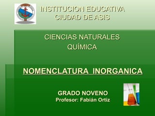 NOMENCLATURA  INORGANICA GRADO NOVENO Profesor: Fabián Ortiz INSTITUCION EDUCATIVA CIUDAD DE ASIS CIENCIAS NATURALES QUÍMICA 