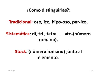 ¿Como distinguirlas?:

   Tradicional: oso, ico, hipo-oso, per-ico.

Sistemática: di, tri , tetra ……ato-(número
                 romano).

             Stock: (número romano) junto al
                        elemento.

11/05/2012                                     10
 