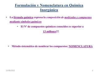 Formulación y Nomenclatura en Química
                       Inorgánica
• La fórmula química expresa la composición de moléculas y compuestos
    mediante símbolos químicos
             • El Nº de compuestos químicos conocidos es superior a
                                  13 millones!!!




  • Método sistemático de nombrar los compuestos: NOMENCLATURA




11/05/2012                                                              2
 