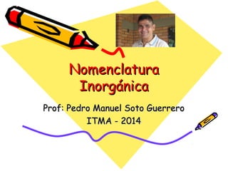 NomenclaturaNomenclatura
InorgánicaInorgánica
Prof: Pedro Manuel Soto GuerreroProf: Pedro Manuel Soto Guerrero
ITMA - 2014ITMA - 2014
 