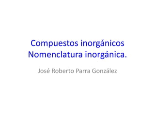 Compuestos inorgánicos
Nomenclatura inorgánica.
José Roberto Parra González
 