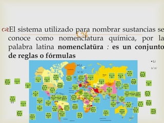 El sistema utilizado para nombrar sustancias se
conoce como nomenclatura química, por la
palabra latina nomenclatūra : es un conjunto
de reglas o fórmulas
 