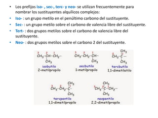 • Los prefijos iso- , sec-, terc- y neo- se utilizan frecuentemente para
nombrar los sustituyentes alquílicos complejos:
• Iso- : un grupo metilo en el penúltimo carbono del sustituyente.
• Sec- : un grupo metilo sobre el carbono de valencia libre del sustituyente.
• Tert- : dos grupos metilos sobre el carbono de valencia libre del
sustituyente.
• Neo- : dos grupos metilos sobre el carbono 2 del sustituyente.
 