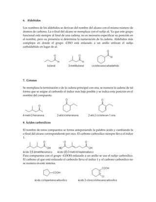 6. Aldehídos

Los nombres de los aldehídos se derivan del nombre del alcano con el mismo número de
átomos de carbono. La o final del alcano se reemplaza con el sufijo al. Ya que este grupo
funcional está siempre al final de una cadena, no es necesario especificar su posición en
el nombre, pero su presencia sí determina la numeración de la cadena. Aldehídos más
complejos en donde el grupo -CHO está enlazado a un anillo utilizan el sufijo
carbaldehído en lugar de al.




7. Cetonas

Se reemplaza la terminación o de la cadena principal con ona, se numera la cadena de tal
forma que se asigne al carbonilo el índice más bajo posible y se indica esta posición en el
nombre del compuesto.




8. Ácidos carboxílicos

El nombre de estos compuestos se forma anteponiendo la palabra ácido y cambiando la
o final del alcano correspondiente por oico. El carbono carboxílico siempre lleva el índice
1.




Para compuestos con el grupo -COOH enlazado a un anillo se usa el sufijo carboxílico.
El carbono al que está enlazado el carboxilo lleva el índice 1 y el carbono carbonílico no
se numera en este sistema.
 
