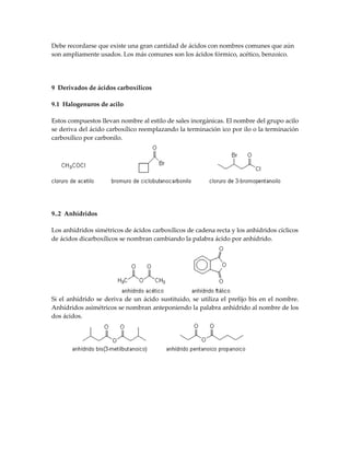Debe recordarse que existe una gran cantidad de ácidos con nombres comunes que aún
son ampliamente usados. Los más comunes son los ácidos fórmico, acético, benzoico.




9 Derivados de ácidos carboxílicos

9.1 Halogenuros de acilo

Estos compuestos llevan nombre al estilo de sales inorgánicas. El nombre del grupo acilo
se deriva del ácido carboxílico reemplazando la terminación ico por ilo o la terminación
carboxílico por carbonilo.




9..2 Anhídridos

Los anhídridos simétricos de ácidos carboxílicos de cadena recta y los anhídridos cíclicos
de ácidos dicarboxílicos se nombran cambiando la palabra ácido por anhídrido.




Si el anhídrido se deriva de un ácido sustituido, se utiliza el prefijo bis en el nombre.
Anhídridos asimétricos se nombran anteponiendo la palabra anhídrido al nombre de los
dos ácidos.
 