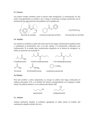 9..3 Esteres

Los ésteres reciben nombres como si fueran sales inorgánicas. La terminación ico del
ácido correspondiente se cambia a ato y luego se menciona el grupo alcohoxilo con la
terminación ilo separando las dos palabras con la palabra de.




9.4 Amidas

Las amidas se nombran a partir del ácido que les da origen, eliminando la palabra ácido
y cambiando la terminación oico o ico por amida o la terminación carboxílico por
carboxamida. Si la amida tiene sustituyentes alquílicos en el átomo de nitrógeno, se
indica su posición con el prefijo N-.




10. Nitrilos

Para dar nombre a estos compuestos, se escoge la cadena más larga, incluyendo el
carbono del grupo -CN, y al nombre del alcano correspondiente se la agrega el sufijo
nitrilo. El carbono número 1 es el carbono del nitrilo; CCC




11. Aminas

Aminas primarias simples se nombran agregando el sufijo amina al nombre del
sustituyente alquílico (metil, etil, etc.).
 