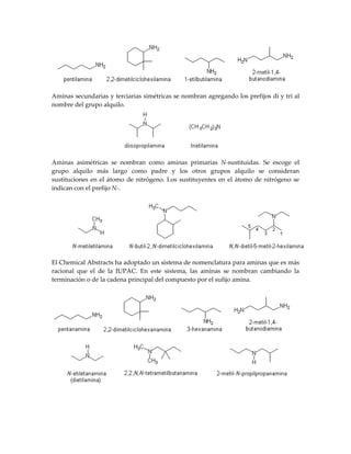 Aminas secundarias y terciarias simétricas se nombran agregando los prefijos di y tri al
nombre del grupo alquilo.




Aminas asimétricas se nombran como aminas primarias N-sustituidas. Se escoge el
grupo alquilo más largo como padre y los otros grupos alquilo se consideran
sustituciones en el átomo de nitrógeno. Los sustituyentes en el átomo de nitrógeno se
indican con el prefijo N-.




El Chemical Abstracts ha adoptado un sistema de nomenclatura para aminas que es más
racional que el de la IUPAC. En este sistema, las aminas se nombran cambiando la
terminación o de la cadena principal del compuesto por el sufijo amina.
 