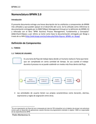 BPMN 2.0
Pedro Montecinos G. 1
Nomenclatura BPMN 2.0
Introducción
El presente documento entrega una breve descripción de los artefactos o componentes de BPMN
más utilizados y que pueden apoyar en el desarrollo del curso. Se ha utilizado como referencia la
documentación entregada por la OMG1
(Object Management Group) en la definición de BPMN 2.0
y reforzada con el libro “BPM: Business Process Management, Fundamentos y Conceptos”
deBernhard Hitpass y por último se tomó como base la documentación entregada por Bizagi a
través de su Wiki (http://wiki.bizagi.com/es/index.php?title=Figuras_BPMN_en_Bizagi)
Definición de Componentes
1.- TAREAS
1.1 TAREAS DE USUARIO.
Es una tarea de flujo de trabajo típica donde un humano realiza la Tarea que tiene
que ser completada en cierta cantidad de tiempo. Se usa cuando el trabajo
durante el proceso no se puede subdividir en niveles más finos dentro del flujo.
 Las actividades de usuario tienen sus propias características como duración, alarmas,
expresiones y reglas de asignación entre otras.
1
Es una organización sin fines de lucro compuesta por más de 700 compañías con el objetivo de proveer una estructura
común para el desarrollo de aplicaciones usando técnicas de programación orientado a objetos. OMG es responsable
de las especificaciones BPM.
 
