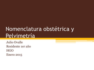 Nomenclatura obstétrica y
Pelvimetría
Julio Ovalle
Residente 1er año
HGO
Enero 2015
 