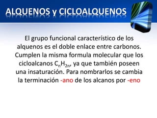 ALQUENOS y CICLOALQUENOS 
El grupo funcional característico de los 
alquenos es el doble enlace entre carbonos. 
Cumplen la misma formula molecular que los 
cicloalcanos CnH2n, ya que también poseen 
una insaturación. Para nombrarlos se cambia 
la terminación -ano de los alcanos por -eno 
 
