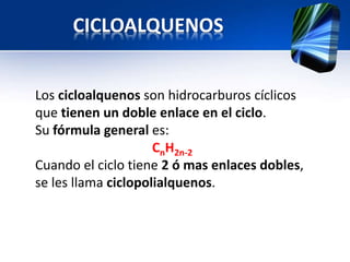 CICLOALQUENOS 
Los cicloalquenos son hidrocarburos cíclicos 
que tienen un doble enlace en el ciclo. 
Su fórmula general es: 
CnH2n-2 
Cuando el ciclo tiene 2 ó mas enlaces dobles, 
se les llama ciclopolialquenos. 
 