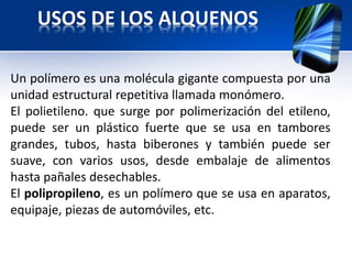USOS DE LOS ALQUENOS 
Un polímero es una molécula gigante compuesta por una 
unidad estructural repetitiva llamada monómero. 
El polietileno. que surge por polimerización del etileno, 
puede ser un plástico fuerte que se usa en tambores 
grandes, tubos, hasta biberones y también puede ser 
suave, con varios usos, desde embalaje de alimentos 
hasta pañales desechables. 
El polipropileno, es un polímero que se usa en aparatos, 
equipaje, piezas de automóviles, etc. 
 