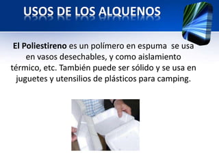 USOS DE LOS ALQUENOS 
El Poliestireno es un polímero en espuma se usa 
en vasos desechables, y como aislamiento 
térmico, etc. También puede ser sólido y se usa en 
juguetes y utensilios de plásticos para camping. 
 