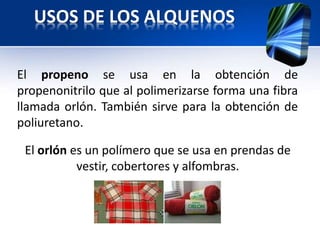 USOS DE LOS ALQUENOS 
El propeno se usa en la obtención de 
propenonitrilo que al polimerizarse forma una fibra 
llamada orlón. También sirve para la obtención de 
poliuretano. 
El orlón es un polímero que se usa en prendas de 
vestir, cobertores y alfombras. 
 