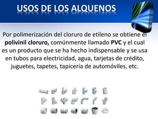 USOS DE LOS ALQUENOS 
Por polimerización del cloruro de etileno se obtiene el 
polivinil cloruro, comúnmente llamado PVC y el cual 
es un producto que se ha hecho indispensable y se usa 
en tubos para electricidad, agua, tarjetas de crédito, 
juguetes, tapetes, tapicería de automóviles, etc. 
 