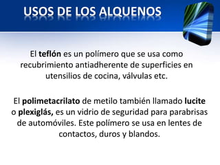 USOS DE LOS ALQUENOS 
El teflón es un polímero que se usa como 
recubrimiento antiadherente de superficies en 
utensilios de cocina, válvulas etc. 
El polimetacrilato de metilo también llamado lucite 
o plexiglás, es un vidrio de seguridad para parabrisas 
de automóviles. Este polímero se usa en lentes de 
contactos, duros y blandos. 
 